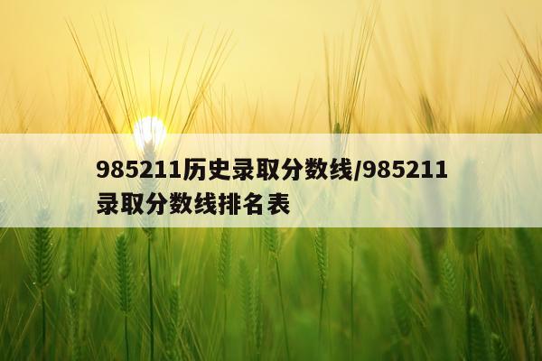985211历史录取分数线/985211录取分数线排名表