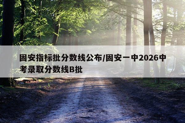 固安指标批分数线公布/固安一中2026中考录取分数线B批