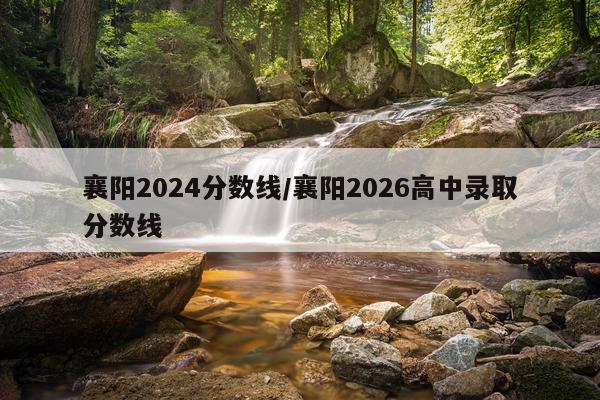 襄阳2024分数线/襄阳2026高中录取分数线