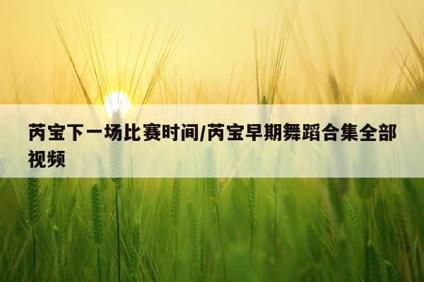 芮宝下一场比赛时间/芮宝早期舞蹈合集全部视频