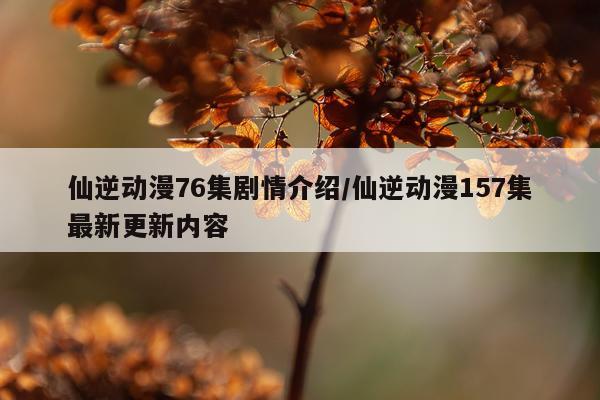 仙逆动漫76集剧情介绍/仙逆动漫157集最新更新内容