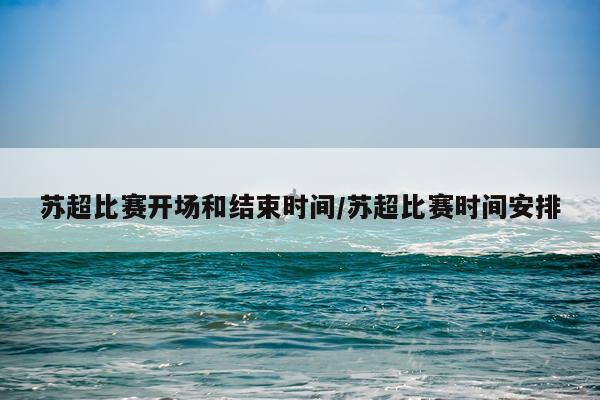 苏超比赛开场和结束时间/苏超比赛时间安排
