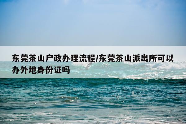 东莞茶山户政办理流程/东莞茶山派出所可以办外地身份证吗