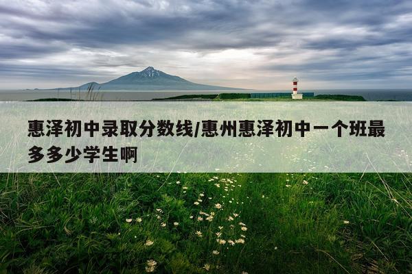 惠泽初中录取分数线/惠州惠泽初中一个班最多多少学生啊