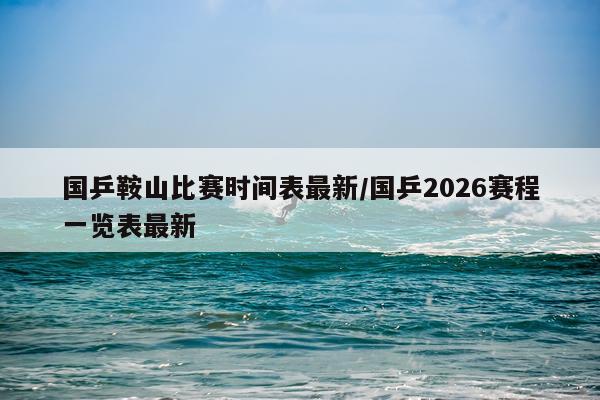 国乒鞍山比赛时间表最新/国乒2026赛程一览表最新