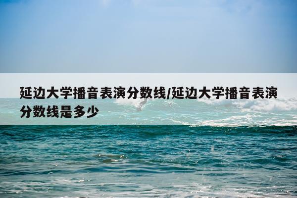 延边大学播音表演分数线/延边大学播音表演分数线是多少