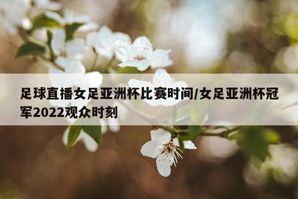 足球直播女足亚洲杯比赛时间/女足亚洲杯冠军2022观众时刻