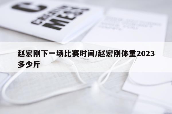 赵宏刚下一场比赛时间/赵宏刚体重2023多少斤