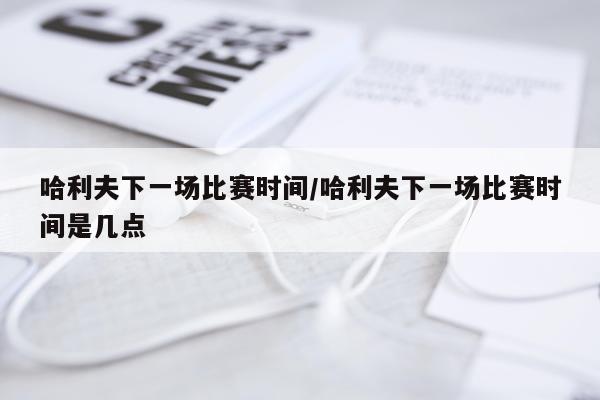 哈利夫下一场比赛时间/哈利夫下一场比赛时间是几点