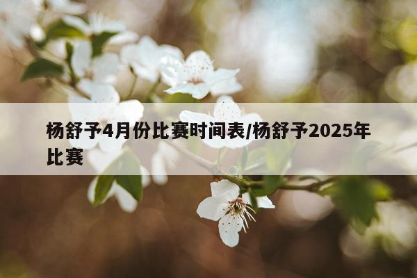 杨舒予4月份比赛时间表/杨舒予2025年比赛