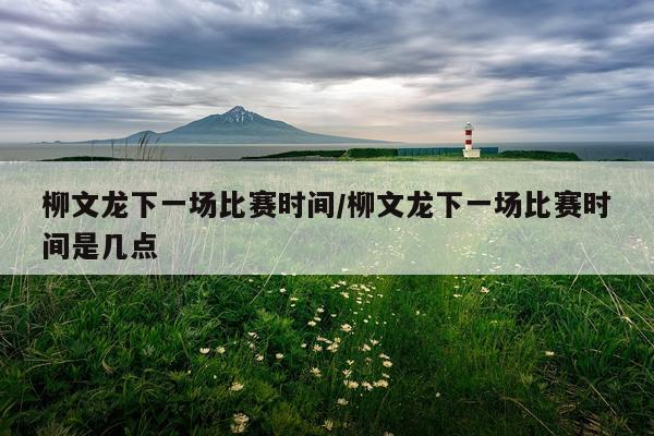 柳文龙下一场比赛时间/柳文龙下一场比赛时间是几点