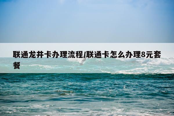 联通龙井卡办理流程/联通卡怎么办理8元套餐