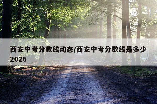 西安中考分数线动态/西安中考分数线是多少2026