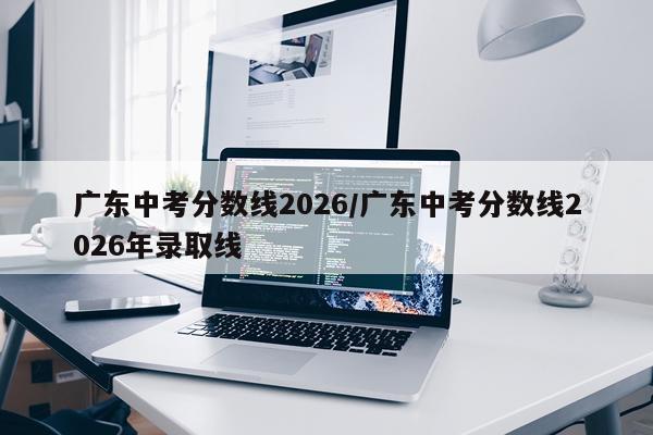 广东中考分数线2026/广东中考分数线2026年录取线