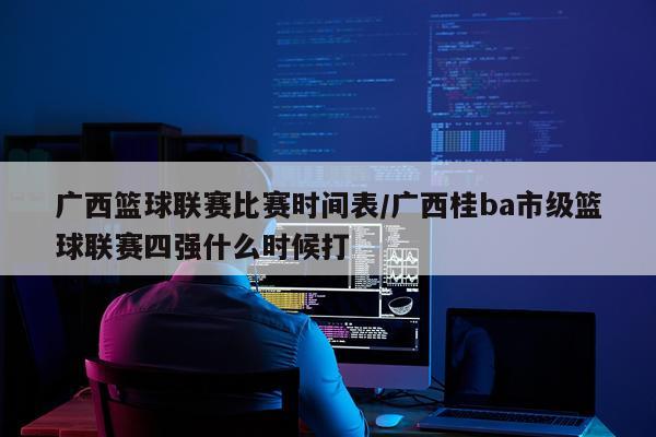 广西篮球联赛比赛时间表/广西桂ba市级篮球联赛四强什么时候打
