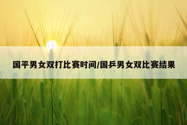 国平男女双打比赛时间/国乒男女双比赛结果