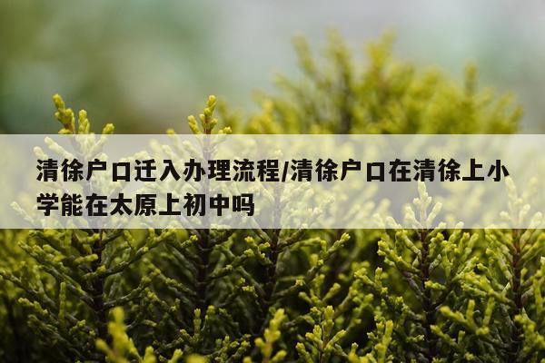 清徐户口迁入办理流程/清徐户口在清徐上小学能在太原上初中吗