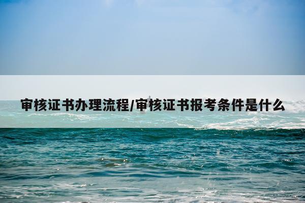 审核证书办理流程/审核证书报考条件是什么