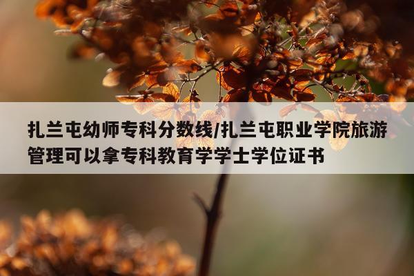 扎兰屯幼师专科分数线/扎兰屯职业学院旅游管理可以拿专科教育学学士学位证书