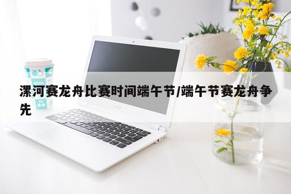 漯河赛龙舟比赛时间端午节/端午节赛龙舟争先