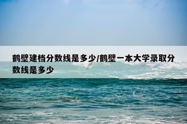 鹤壁建档分数线是多少/鹤壁一本大学录取分数线是多少