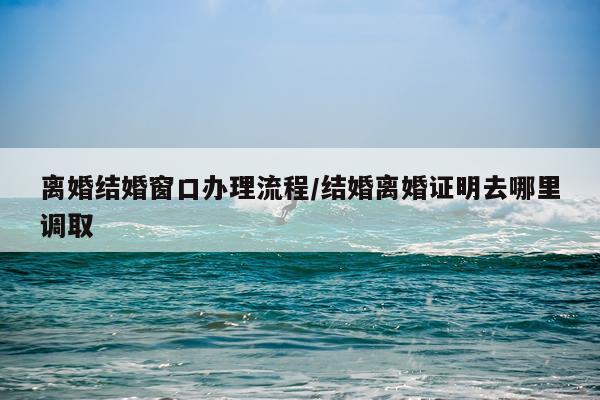 离婚结婚窗口办理流程/结婚离婚证明去哪里调取