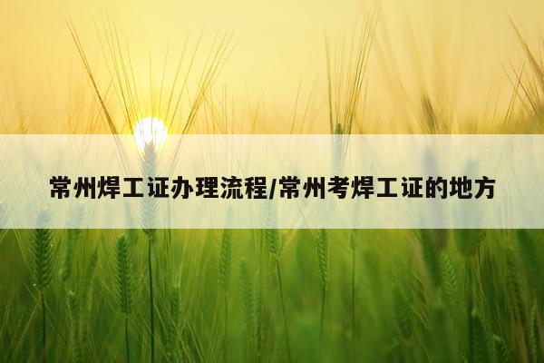 常州焊工证办理流程/常州考焊工证的地方