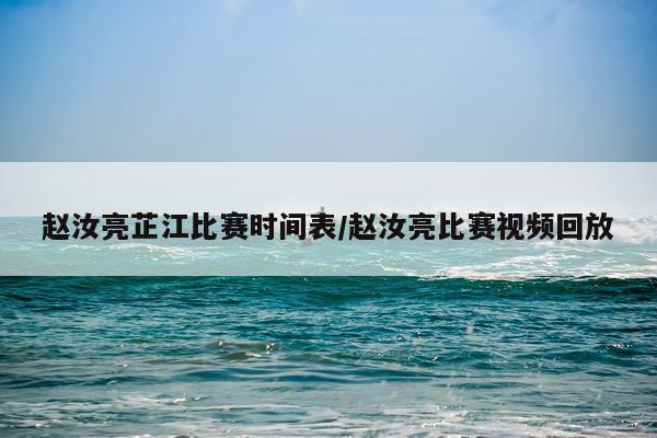 赵汝亮芷江比赛时间表/赵汝亮比赛视频回放