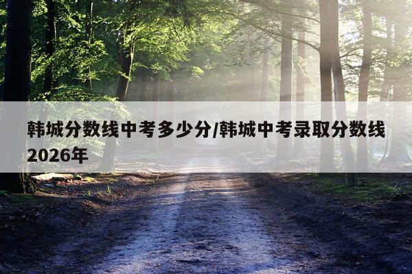 韩城分数线中考多少分/韩城中考录取分数线2026年