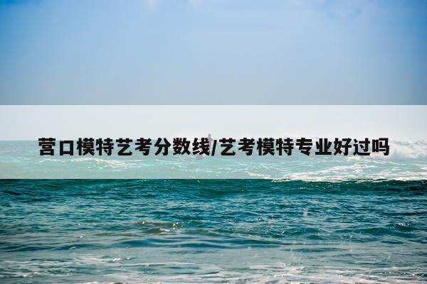 营口模特艺考分数线/艺考模特专业好过吗