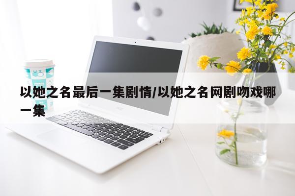 以她之名最后一集剧情/以她之名网剧吻戏哪一集