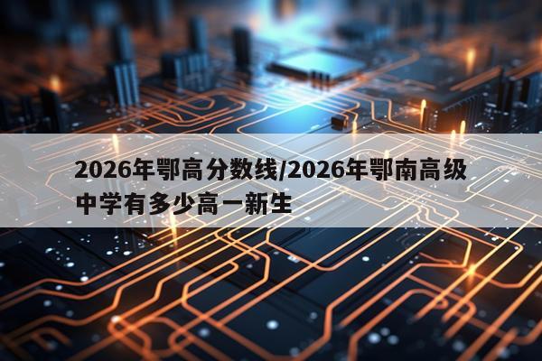 2026年鄂高分数线/2026年鄂南高级中学有多少高一新生