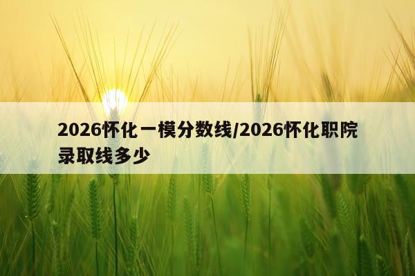 2026怀化一模分数线/2026怀化职院录取线多少