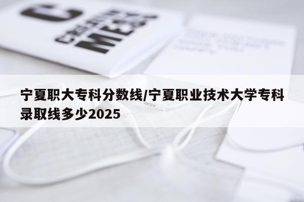 宁夏职大专科分数线/宁夏职业技术大学专科录取线多少2025
