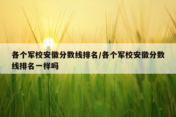 各个军校安徽分数线排名/各个军校安徽分数线排名一样吗