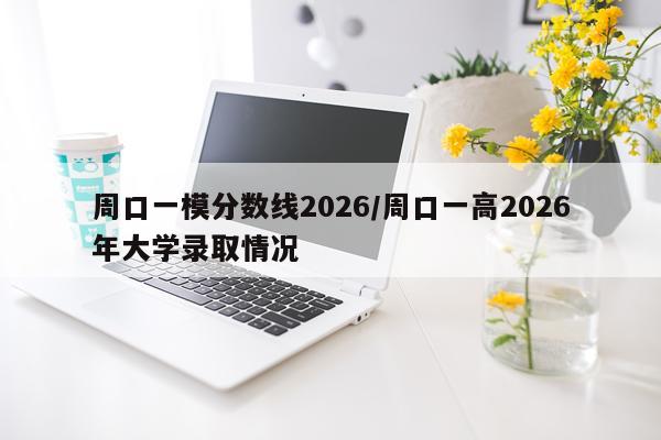 周口一模分数线2026/周口一高2026年大学录取情况