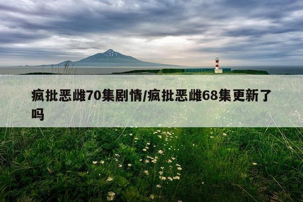 疯批恶雌70集剧情/疯批恶雌68集更新了吗