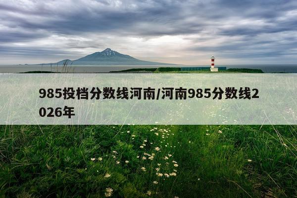 985投档分数线河南/河南985分数线2026年