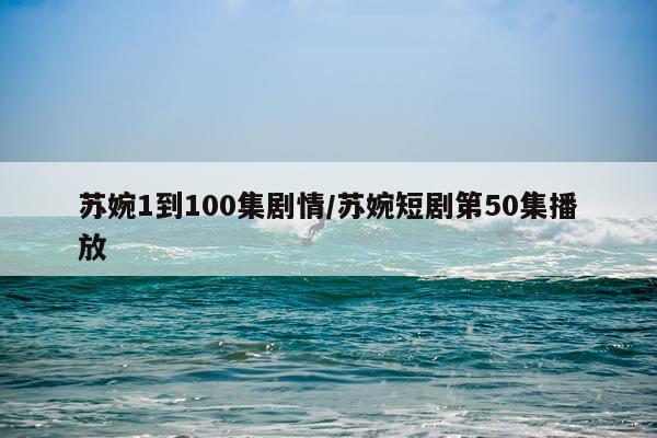 苏婉1到100集剧情/苏婉短剧第50集播放