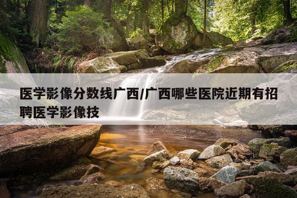 医学影像分数线广西/广西哪些医院近期有招聘医学影像技