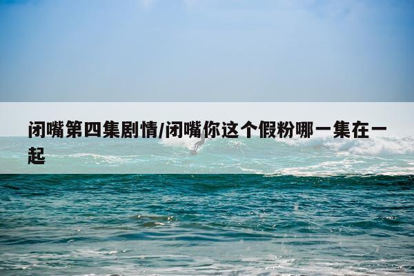 闭嘴第四集剧情/闭嘴你这个假粉哪一集在一起