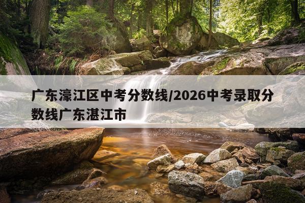 广东濠江区中考分数线/2026中考录取分数线广东湛江市