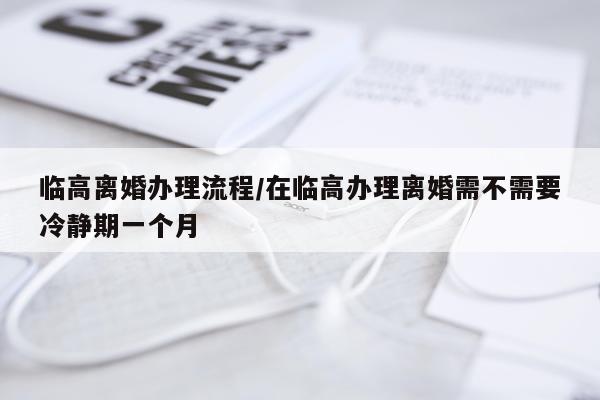 临高离婚办理流程/在临高办理离婚需不需要冷静期一个月