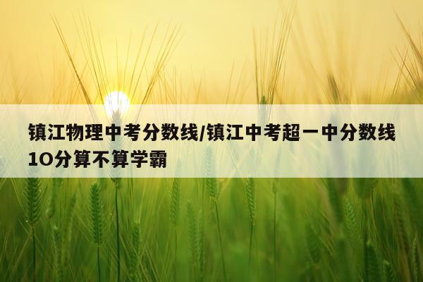 镇江物理中考分数线/镇江中考超一中分数线1O分算不算学霸