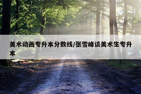 美术动画专升本分数线/张雪峰谈美术生专升本