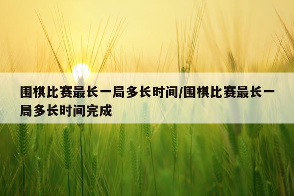 围棋比赛最长一局多长时间/围棋比赛最长一局多长时间完成