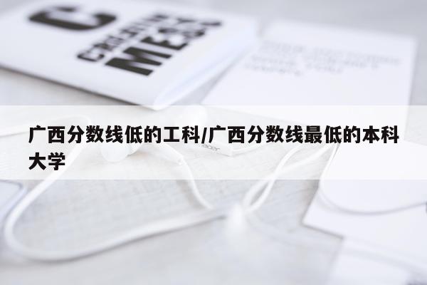 广西分数线低的工科/广西分数线最低的本科大学
