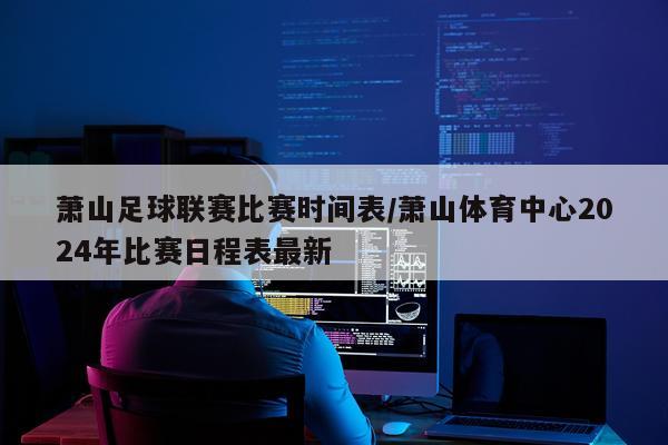 萧山足球联赛比赛时间表/萧山体育中心2024年比赛日程表最新