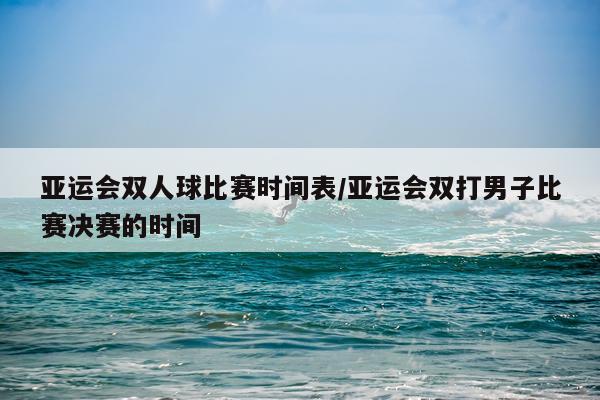 亚运会双人球比赛时间表/亚运会双打男子比赛决赛的时间