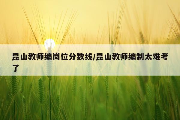 昆山教师编岗位分数线/昆山教师编制太难考了